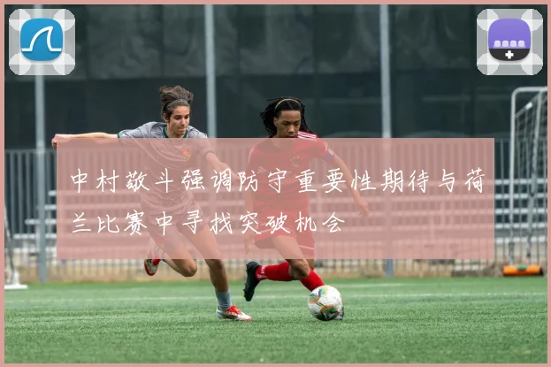 中村敬斗强调防守重要性期待与荷兰比赛中寻找突破机会