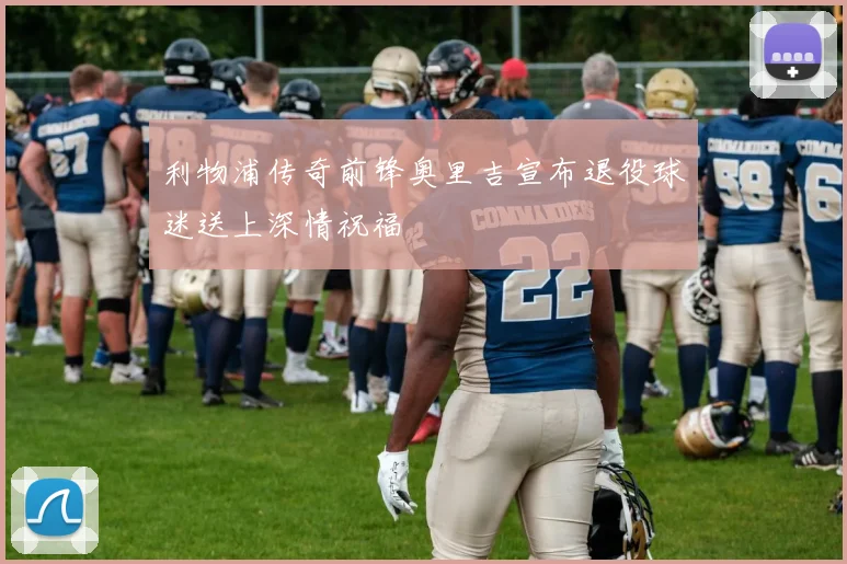 利物浦传奇前锋奥里吉宣布退役球迷送上深情祝福