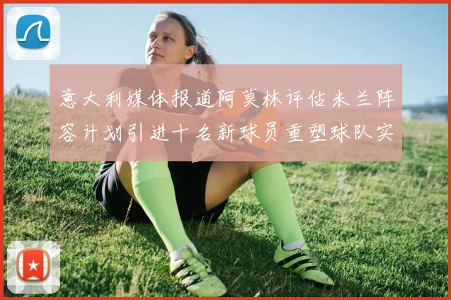 意大利媒体报道阿莫林评估米兰阵容计划引进十名新球员重塑球队实力