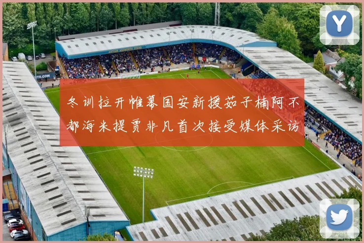 冬训拉开帷幕国安新援茹子楠阿不都海米提贾非凡首次接受媒体采访分享心声