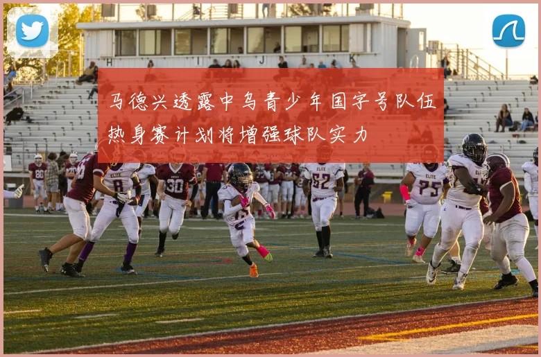 马德兴透露中乌青少年国字号队伍热身赛计划将增强球队实力