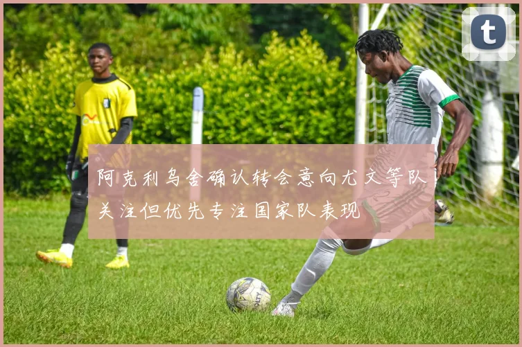 阿克利乌舍确认转会意向尤文等队关注但优先专注国家队表现