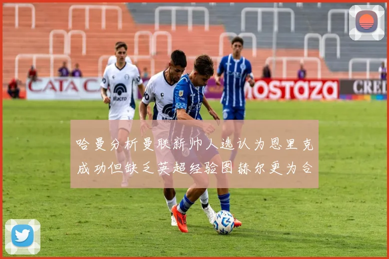 哈曼分析曼联新帅人选认为恩里克成功但缺乏英超经验图赫尔更为合适