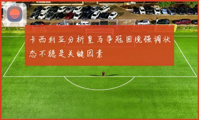卡西利亚分析皇马争冠困境强调状态不稳是关键因素