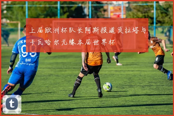 上届欧洲杯队长阿斯报道莫拉塔与卡瓦哈尔无缘本届世界杯