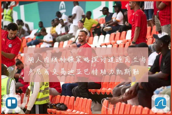 湖人内线补强策略探讨追逐瓦兰与卢尼或交易迪亚巴特助力凯斯勒