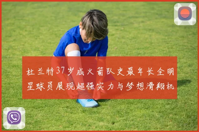 杜兰特37岁成火箭队史最年长全明星球员展现超强实力与梦想滑翔机般飞翔