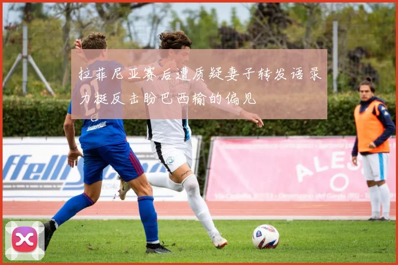 拉菲尼亚赛后遭质疑妻子转发语录力挺反击盼巴西输的偏见