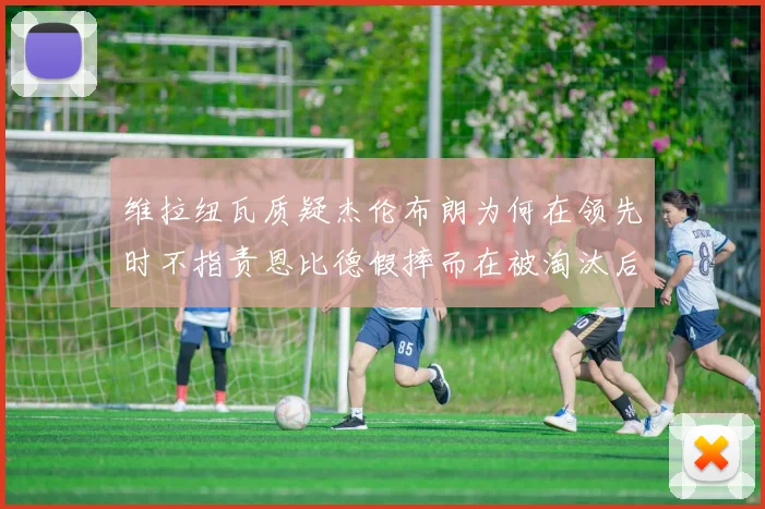 维拉纽瓦质疑杰伦布朗为何在领先时不指责恩比德假摔而在被淘汰后才发声