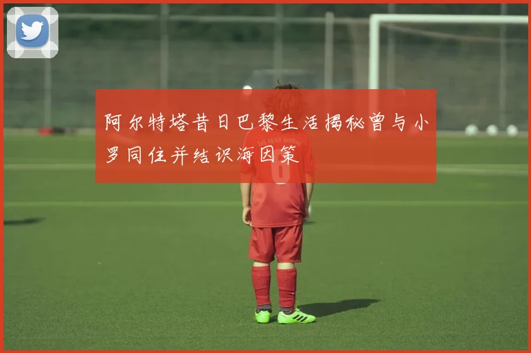 阿尔特塔昔日巴黎生活揭秘曾与小罗同住并结识海因策