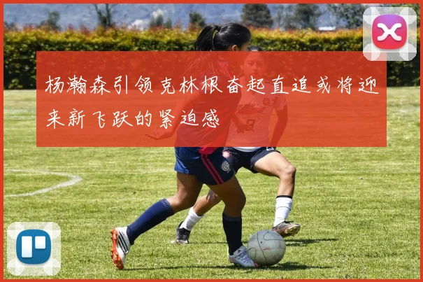 杨瀚森引领克林根奋起直追或将迎来新飞跃的紧迫感