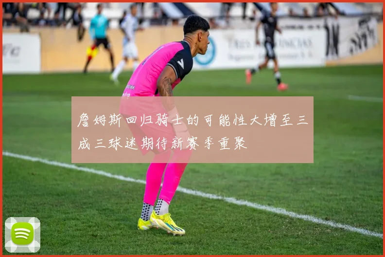 詹姆斯回归骑士的可能性大增至三成三球迷期待新赛季重聚