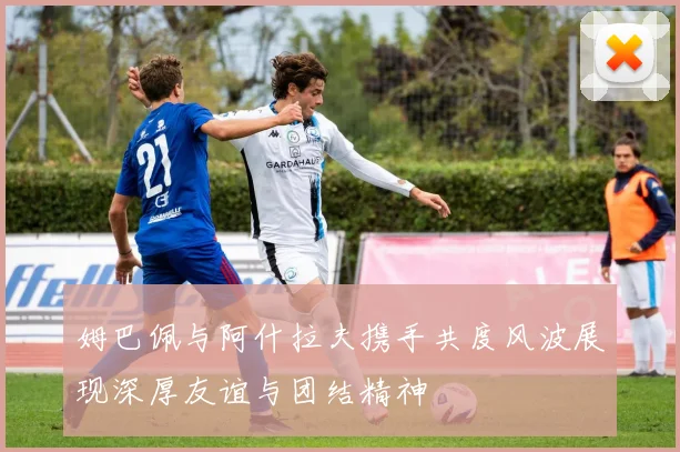 姆巴佩与阿什拉夫携手共度风波展现深厚友谊与团结精神