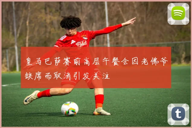 皇马巴萨赛前高层午餐会因老佛爷缺席而取消引发关注