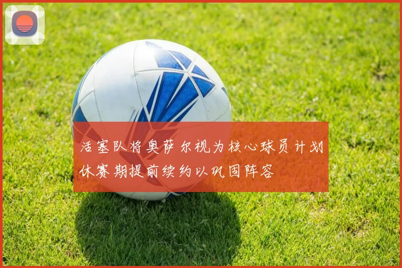 活塞队将奥萨尔视为核心球员计划休赛期提前续约以巩固阵容