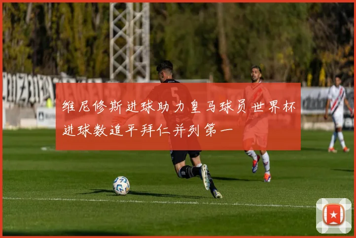 维尼修斯进球助力皇马球员世界杯进球数追平拜仁并列第一