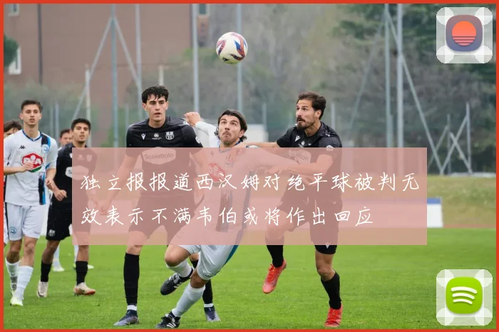 独立报报道西汉姆对绝平球被判无效表示不满韦伯或将作出回应