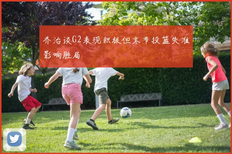 乔治谈G2表现积极但末节投篮失准影响胜局