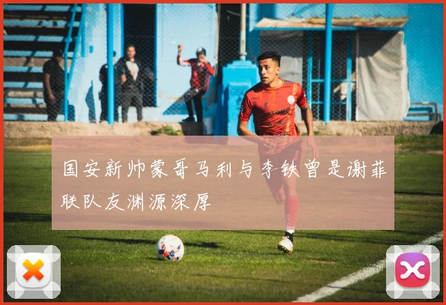 国安新帅蒙哥马利与李铁曾是谢菲联队友渊源深厚